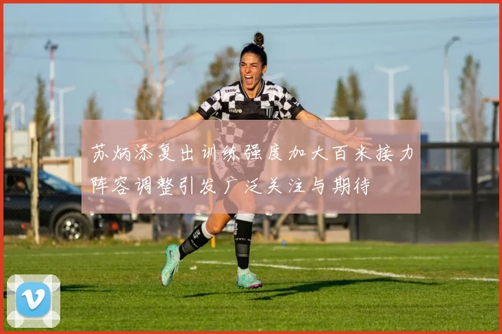 苏炳添复出训练强度加大百米接力阵容调整引发广泛关注与期待