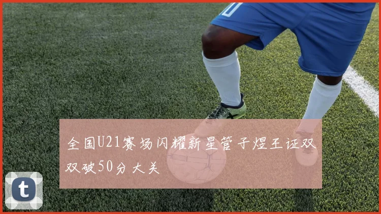 全国U21赛场闪耀新星管子煜王证双双破50分大关