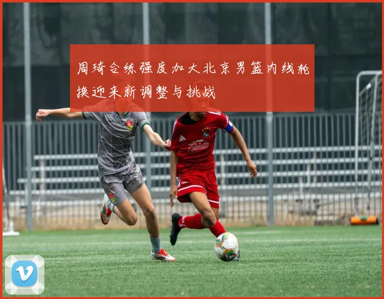 周琦合练强度加大北京男篮内线轮换迎来新调整与挑战