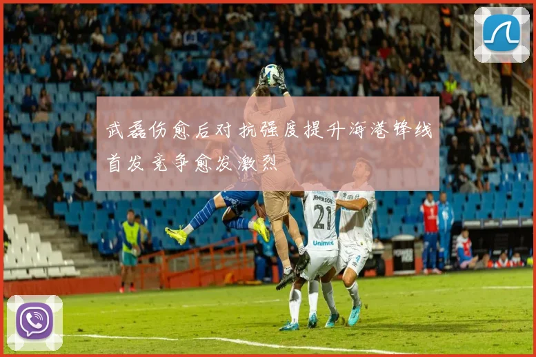 武磊伤愈后对抗强度提升海港锋线首发竞争愈发激烈